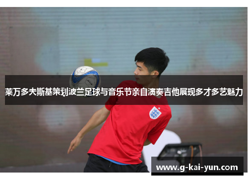 莱万多夫斯基策划波兰足球与音乐节亲自演奏吉他展现多才多艺魅力 莱万多夫斯基策划波兰足球与音乐节亲自演奏吉他展现多才多艺魅力