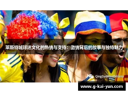 莱斯特城球迷文化的热情与支持:激情背后的故事与独特魅力 莱斯特城球迷文化的热情与支持:激情背后的故事与独特魅力