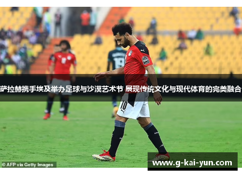 萨拉赫携手埃及举办足球与沙漠艺术节 展现传统文化与现代体育的完美融合 萨拉赫携手埃及举办足球与沙漠艺术节 展现传统文化与现代体育的完美融合