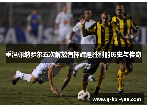 重温佩纳罗尔五次解放者杯辉煌胜利的历史与传奇