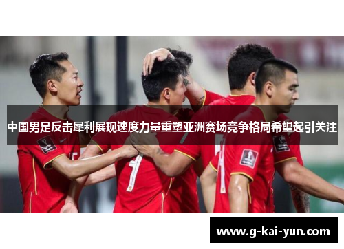中国男足反击犀利展现速度力量重塑亚洲赛场竞争格局希望起引关注