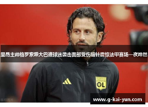 里昂主帅格罗索乘大巴遭球迷袭击面部受伤缝针震惊法甲赛场一夜哗然